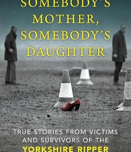 Somebody's Mother, Somebody's Daughter: True Stories From Victims And Survivors Of The Yorkshire Ripper