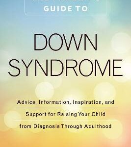 The Parent's Guide To Down Syndrome: Advice, Information, Inspiration, And Support For Raising Your Child From Diagnosis Through Adulthood