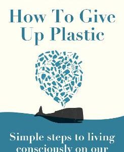 How To Give Up Plastic: Simple Steps To Living Consciously On Our Blue Planet