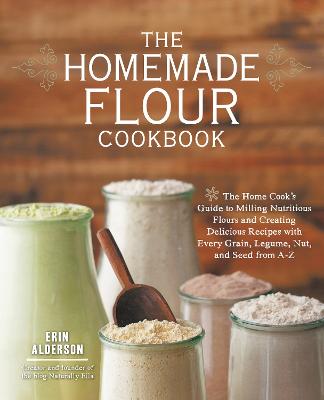 The Homemade Flour Cookbook: The Home Cook's Guide To Milling Nutritious Flours And Creating Delicious Recipes With Every Grain, Legume, Nut, And Seed From A-Z